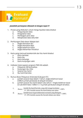 Modul Pendidikan Jarak Jauh Jenjang Diploma 3 Program Studi Kebidanan
13
Evaluasi
Formatif
Jawablah pertanyaan dibawah ini dengan tepat !!!
1.	 Proses yang dilakukan untuk mengumpulkan data disebut
		 a.	 Pengumpulan data
		 b.	 Pengolahan data
		 c.	 Pembagian jenis data
		 d.	 Rekapitulasi data sekunder
2.	 Perhitungan Data dasar didapat dari
		 a.	 Angka Kematian Ibu
		 b.	 Angka Kematian Bayi
		 c.	 Angka kelahiran Kasar
		 d.	 Angka Kehamilan Pertahun
3.	 Kartu yang memuat karakteristik dari ibu hamil disebut
		 a.	 Kartu berobat
		 b.	 Kartu ibu
		 c.	 Kartu keluarga
		 d.	 Kartu kunjungan sakit
4.	 Indikator ketercapaian program PWS KIA adalah
		 a.	 Pelayanan KB berkualitas
		 b.	 Kunjungan ibu nifas
		 c.	 Sasaran ibu hamil
		 d.	 Ibu hamil berisiko
5.	 Rumus Akses Pelayanan Antenatal (Cakupan K1)
		 a.	 Jumlah sasaran bayi dalam 1 tahun: angka kelahiran kasar
			 (CBR) X jumlah penduduk di wilayah tersebut
		 b.	 Jumlah sasaran ibu hamil dalam satu tahun = Angka kelahiran kasar 		
		 (Crude Birth Rate / CBR) X 1,1 X jumlah penduduk wilayah tersebut.
%100
satu tahundalamhamilibusasaranJumlah20%-15
kesehatanaoleh tenagyangberisikohamilibuJumlah
: ×Rumus
%100
satu tahundalambersalinibusasaranJumlah20%-15
ditanganiyangneonataluratankegawatdarkasusJumlah
: ×Rumus
c.
d.
 