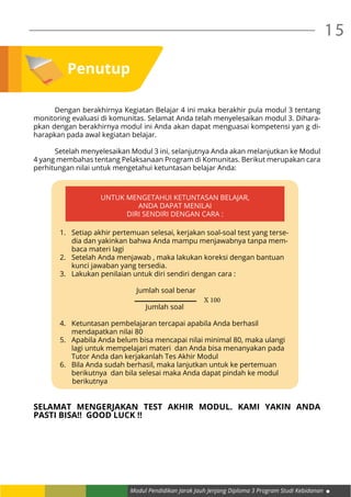 Modul Pendidikan Jarak Jauh Jenjang Diploma 3 Program Studi Kebidanan
15
Penutup
	 Dengan berakhirnya Kegiatan Belajar 4 ini maka berakhir pula modul 3 tentang
monitoring evaluasi di komunitas. Selamat Anda telah menyelesaikan modul 3. Dihara-
pkan dengan berakhirnya modul ini Anda akan dapat menguasai kompetensi yan g di-
harapkan pada awal kegiatan belajar.
	 Setelah menyelesaikan Modul 3 ini, selanjutnya Anda akan melanjutkan ke Modul
4 yang membahas tentang Pelaksanaan Program di Komunitas. Berikut merupakan cara
perhitungan nilai untuk mengetahui ketuntasan belajar Anda:
SELAMAT MENGERJAKAN TEST AKHIR MODUL. KAMI YAKIN ANDA
PASTI BISA!! GOOD LUCK !!
1.	 Setiap akhir pertemuan selesai, kerjakan soal-soal test yang terse-
dia dan yakinkan bahwa Anda mampu menjawabnya tanpa mem-
baca materi lagi
2.	 Setelah Anda menjawab , maka lakukan koreksi dengan bantuan
kunci jawaban yang tersedia.
3.	 Lakukan penilaian untuk diri sendiri dengan cara :
					 Jumlah soal benar 		
	
					 Jumlah soal
4.	 Ketuntasan pembelajaran tercapai apabila Anda berhasil
mendapatkan nilai 80
5.	 Apabila Anda belum bisa mencapai nilai minimal 80, maka ulangi
lagi untuk mempelajari materi dan Anda bisa menanyakan pada
Tutor Anda dan kerjakanlah Tes Akhir Modul
6.	 Bila Anda sudah berhasil, maka lanjutkan untuk ke pertemuan
berikutnya dan bila selesai maka Anda dapat pindah ke modul
berikutnya
UNTUK MENGETAHUI KETUNTASAN BELAJAR,
ANDA DAPAT MENILAI
DIRI SENDIRI DENGAN CARA :
X 100
 