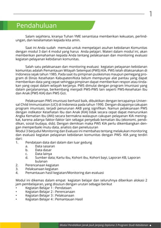 Modul Pendidikan Jarak Jauh Jenjang Diploma 3 Program Studi Kebidanan
1
Pendahuluan
	 Salam sejahtera, kiranya Tuhan YME senantiasa memberikan kekuatan, perlind-
ungan, dan keselamatan kepada kita amin.
	 Saat ini Anda sudah memulai untuk mempelajari asuhan kebidanan Komunitas
dengan modul 3 dari 4 modul yang harus Anda pelajari. Materi dalam modul ini, akan
memberikan pemahaman kepada Anda tentang pelaksanaan dan monitoring evaluasi
kegiatan pelayanan kebidanan komunitas.
	 Salah satu pelaksanaan dan monitoring evaluasi kegiatan pelayanan kebidanan
komunitas adalah Pemantauan Wilayah Setempat (PWS) KIA. PWS telah dilaksanakan di
Indonesia sejak tahun 1985. Pada saat itu pimpinan puskesmas maupun pemegang pro-
gram di Dinas Kesehatan Kabupaten/Kota belum mempunyai alat pantau yang dapat
memberikan data yang cepat sehingga pimpinan dapat memberikan respon atau tinda-
kan yang cepat dalam wilayah kerjanya. PWS dimulai dengan program Imunisasi yang
dalam perjalanannya, berkembang menjadi PWS-PWS lain seperti PWS-Kesehatan Ibu
dan Anak (PWS KIA) dan PWS Gizi.
	 Pelaksanaan PWS imunisasi berhasil baik, dibuktikan dengan tercapainya Univer-
sal Child Immunization (UCI) di Indonesia pada tahun 1990. Dengan dicapainya cakupan
program imunisasi, terjadi penurunan AKB yang signifikan. Namun pelaksanaan PWS
dengan indikator Kesehatan Ibu dan Anak (KIA) tidak secara cepat dapat menurunkan
Angka Kematian Ibu (AKI) secara bermakna walaupun cakupan pelayanan KIA mening-
kat, karena adanya faktor-faktor lain sebagai penyebab kematian ibu (ekonomi, pendi-
dikan, sosial budaya, dsb). Dengan demikian maka PWS KIA perlu dikembangkan den-
gan memperbaiki mutu data, analisis dan penelusuran
Modul 3 berjudul Monitoring dan Evaluasi ini membahas tentang melakukan monitoring
dan evaluasi kegiatan pelayanan kebidanan komunitas dengan PWS- KIA yang terdiri
dari:
1.	 Pendataan data dari dalam dan luar gedung
	 a.	 Data sasaran
	 b.	 Data dasar
	 c.	 Data lainya
	 d.	 Sumber data; Kartu ibu, Kohort ibu, Kohort bayi, Laporan KB, Laporan 		
		bulanan
2.	 Perencanaan kegiatan
3.	 Pelaksanaan kegiatan
4.	 Pemantauan hasil kegiatan/Monitoring dan evaluasi
Modul ini dikemas dalam empat kegiatan belajar dan seluruhnya diberikan alokasi 2
jam pembelajaran, yang disusun dengan urutan sebagai berikut
•	 Kegiatan Belajar 1 : Pendataan
•	 Kegiatan Belajar 2 : Perencanaan
•	 Kegiatan Belajar 3 : Pelaksanaan
•	 Kegiatan Belajar 4 : Pemantauan Hasil
 