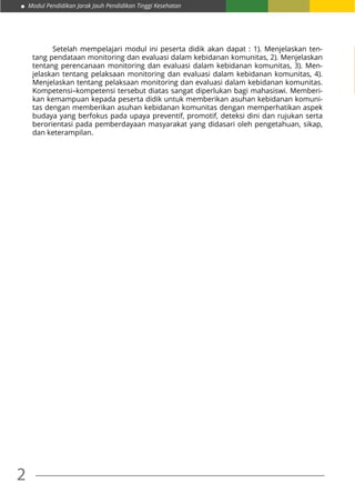 Modul Pendidikan Jarak Jauh Pendidikan Tinggi Kesehatan
2
Setelah mempelajari modul ini peserta didik akan dapat : 1). Menjelaskan ten-
tang pendataan monitoring dan evaluasi dalam kebidanan komunitas, 2). Menjelaskan
tentang perencanaan monitoring dan evaluasi dalam kebidanan komunitas, 3). Men-
jelaskan tentang pelaksaan monitoring dan evaluasi dalam kebidanan komunitas, 4).
Menjelaskan tentang pelaksaan monitoring dan evaluasi dalam kebidanan komunitas.
Kompetensi–kompetensi tersebut diatas sangat diperlukan bagi mahasiswi. Memberi-
kan kemampuan kepada peserta didik untuk memberikan asuhan kebidanan komuni-
tas dengan memberikan asuhan kebidanan komunitas dengan memperhatikan aspek
budaya yang berfokus pada upaya preventif, promotif, deteksi dini dan rujukan serta
berorientasi pada pemberdayaan masyarakat yang didasari oleh pengetahuan, sikap,
dan keterampilan.
 
