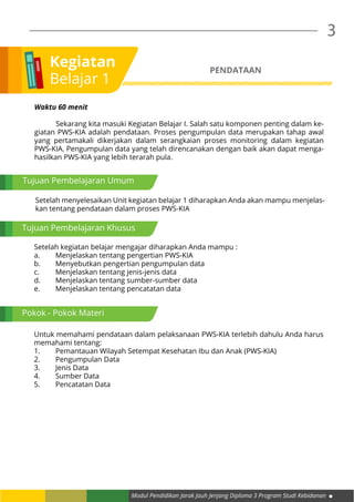 Modul Pendidikan Jarak Jauh Jenjang Diploma 3 Program Studi Kebidanan
3
Kegiatan
Belajar 1
Tujuan Pembelajaran Umum
Waktu 60 menit
	 Sekarang kita masuki Kegiatan Belajar I. Salah satu komponen penting dalam ke-
giatan PWS-KIA adalah pendataan. Proses pengumpulan data merupakan tahap awal
yang pertamakali dikerjakan dalam serangkaian proses monitoring dalam kegiatan
PWS-KIA. Pengumpulan data yang telah direncanakan dengan baik akan dapat menga-
hasilkan PWS-KIA yang lebih terarah pula.
Tujuan Pembelajaran Khusus
Pokok - Pokok Materi
PENDATAAN
Setelah menyelesaikan Unit kegiatan belajar 1 diharapkan Anda akan mampu menjelas-
kan tentang pendataan dalam proses PWS-KIA
Setelah kegiatan belajar mengajar diharapkan Anda mampu :
a.	 Menjelaskan tentang pengertian PWS-KIA
b.	 Menyebutkan pengertian pengumpulan data
c.	 Menjelaskan tentang jenis-jenis data
d.	 Menjelaskan tentang sumber-sumber data
e.	 Menjelaskan tentang pencatatan data
Untuk memahami pendataan dalam pelaksanaan PWS-KIA terlebih dahulu Anda harus
memahami tentang:
1.	 Pemantauan Wilayah Setempat Kesehatan Ibu dan Anak (PWS-KIA)
2.	 Pengumpulan Data
3.	 Jenis Data
4.	 Sumber Data
5.	 Pencatatan Data
 