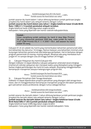 Modul Pendidikan Jarak Jauh Jenjang Diploma 3 Program Studi Kebidanan
5
%100
satu tahundalamhamilibusasaranJumlah
hamilibu(K1)barukunjunganJumlah
: ×Rumus
Jumlah sasaran ibu hamil dalam 1 tahun dihitung berdasar jumlah perkiraan (angka
proyeksi) ibu hamil dalam satu wilayah tertentu dengan rumus:
Jumlah sasaran ibu hamil dalam satu tahun = Angka kelahiran kasar (Crude Birth
Rate / CBR) X 1,1 X jumlah penduduk wilayah tersebut.
Angka kelahiran kasar (CBR) digunakan angka terakhir
kabupaten / kota yang diperoleh dari kantor statistik kabupaten/kota.
Contoh :
Untuk menghitung jumlah perkiraan ibu hamil di desa Maju Provinsi
XX yang mempunyai penduduk 2000 jiwa, maka jumlah ibu hamil =
0,027 (CBR Provinsi XX) X 1,1 X 2000 = 59,4. Jadi sasaran ibu hamil
adalah 59 orang.
Cakupan K1 di sini adalah ibu hamil yang memeriksakan kehamilan pertama kali sebe-
lum kehamilan ibu berumur 14 minggu. Namun batasan usia kehamilan minimal untuk
kunjungan kehamilan pertama kali ada beberapa perbedaan. Hal ini berkaitan dengan
program pemerintah di masing--masing wilayah. Misalnya ada yang membatasi kun-
jungan K1 ini sampai dengan usia 20 minggu bahkan 24 minggu.
2)	 Cakupan Pelayanan Ibu Hamil (Cakupan K4)
Dengan indikator ini dapat diketahui cakupan pelayanan antenatal secara lengkap
(memenuhi stAndar pelayanan dan menepati waktu yang ditetapkan) yang menggam-
barkan tingkat perlindungan ibu hamil di suatu wilayah, disamping menggambarkan
kemampuan manajemen ataupun kelangsungan program KIA.
%100
satu tahundalamhamilibusasaranJumlah
(K4)keempathamilibukunjunganJumlah
: ×Rumus
3)	 Cakupan Persalinan Oleh Tenaga Kesehatan
Indikator ini dapat diperkirakan proporsi persalinan yang ditangani oleh tenaga kese-
hatan, dan ini menggambarkan kemampuan manajemen program KIA dalam pertolon-
garn persalinan secara profesional, dengan rumus sebagai berikut:
%100
satu tahundalamhamilibusasaranJumlah
kesehatanaoleh tenagpersalinanJumlah
: ×Rumus
Jumlah sasaran ibu bersalin dalam 1 tahun dihitung berdasar jurnlah perkiraan (angka
proyeksi) ibu bersalin dalam satu wilayah tertentu dengan rumus :
Jumlah sasaran ibu bersalin dalam satu tahun = Angka kelahiran kasar (Crude
Birth Rate/CBR) X 1,05 X Jumlah penduduk wilayah tersebut.
Angka kelahiran kasar (CBR) digunakan angka terakhir
kabupaten / kota yang diperoleh dari kantor statistik kabupaten / kota.
 
