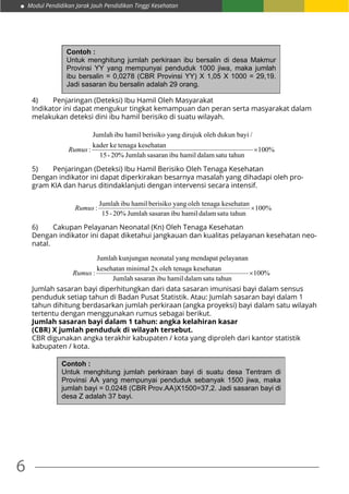 Modul Pendidikan Jarak Jauh Pendidikan Tinggi Kesehatan
6
Contoh :
Untuk menghitung jumlah perkiraan ibu bersalin di desa Makmur
Provinsi YY yang mempunyai penduduk 1000 jiwa, maka jumlah
ibu bersalin = 0,0278 (CBR Provinsi YY) X 1,05 X 1000 = 29,19.
Jadi sasaran ibu bersalin adalah 29 orang.
4)	 Penjaringan (Deteksi) Ibu Hamil Oleh Masyarakat
Indikator ini dapat mengukur tingkat kemampuan dan peran serta masyarakat dalam
melakukan deteksi dini ibu hamil berisiko di suatu wilayah.
%100
satu tahundalamhamilibusasaranJumlah20%-15
kesehatantenagakekader
/bayidukunolehdirujukyangberisikohamilibuJumlah
: ×Rumus
5)	 Penjaringan (Deteksi) Ibu Hamil Berisiko Oleh Tenaga Kesehatan
Dengan indikator ini dapat diperkirakan besarnya masalah yang dihadapi oleh pro-
gram KIA dan harus ditindaklanjuti dengan intervensi secara intensif.
%100
satu tahundalamhamilibusasaranJumlah20%-15
kesehatanaoleh tenagyangberisikohamilibuJumlah
: ×Rumus
6)	 Cakupan Pelayanan Neonatal (Kn) Oleh Tenaga Kesehatan
Dengan indikator ini dapat diketahui jangkauan dan kualitas pelayanan kesehatan neo-
natal.
%100
satu tahundalamhamilibusasaranJumlah
kesehatanaoleh tenag2xminimalkesehatan
pelayananmendapatyangneonatalkunjunganJumlah
: ×Rumus
Jumlah sasaran bayi diperhitungkan dari data sasaran imunisasi bayi dalam sensus
penduduk setiap tahun di Badan Pusat Statistik. Atau: Jumlah sasaran bayi dalam 1
tahun dihitung berdasarkan jumlah perkiraan (angka proyeksi) bayi dalam satu wilayah
tertentu dengan menggunakan rumus sebagai berikut.
Jumlah sasaran bayi dalam 1 tahun: angka kelahiran kasar
(CBR) X jumlah penduduk di wilayah tersebut.
CBR digunakan angka terakhir kabupaten / kota yang diproleh dari kantor statistik
kabupaten / kota.
Contoh :
Untuk menghitung jumlah perkiraan bayi di suatu desa Tentram di
Provinsi AA yang mempunyai penduduk sebanyak 1500 jiwa, maka
jumlah bayi = 0,0248 (CBR Prov.AA)X1500=37,2. Jadi sasaran bayi di
desa Z adalah 37 bayi.
 