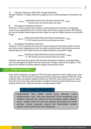 Modul Pendidikan Jarak Jauh Jenjang Diploma 3 Program Studi Kebidanan
7
7)	 Cakupan Pelayanan Nifas Oleh Tenaga Kesehatan
Dengan indikator ini dapat diketahui jangkauan dan kualitas pelayanan kesehatan ibu
nifas.
%100
satu tahundalambersalinibusasaranJumlah
kali3minimalnakesolehnifasibupelayananJumlah
: ×Rumus
8)	 Penanganan Komplikasi Obstetri
Indikator ini menunjukkan kemampuan sarana pelayanan kesehatan mengangani
kasus-kasus kegawatdaruratan obstetri pada ibu bersalin yang kemudian ditindaklan-
juti sesuai dengan kewenangannya atau dapat durujuk ke tingkat pelayanan yang lebih
tinggi.
%100
satu tahundalambersalinibusasaranJumlah20%-15
ditanganiyangobstetriuratankegawatdarkasusJumlah
: ×Rumus
9)	 Penanganan Komplikasi Neonatal
Indikator ini menunjukkan kemampuan sarana pelayanan kesehatan dalam menan-
gani kasus-kasus kegawatdaruratan neonatal, yang kemudian ditindaklanjuti sesuai
kewenangannya atau dapat dirujuk ke tingkat pelayanan yang lebih tinggi.
%100
satu tahundalambersalinibusasaranJumlah20%-15
ditanganiyangneonataluratankegawatdarkasusJumlah
: ×Rumus
Indikator pemantauan program KIA tersebut merupakan indikator yang digunakan
oleh para pengelola program KIA dan disesuaikan dengan kebutuhan program. Oleh
karena itu indikator tersebut disebut dengan pemantauan teknis.
Anda telah mengetahui pengertian PWS-KIA pada subpokok materi sebelumnya, seka-
rang kita akan membahasa tentang pengumpulan data pada kegiatan PWS-KIA. Peng-
umpulan data merupakan kegiatan pokok dari PWS-KIA. Data yang dicatat per desa/
kelurahan dan kemudian dikumpulkan di tingkat Puskesmas akan dilaporkan sesuai
jenjang administrasi. Sebenarnya apa itu pengumpulan data?
2.	 Pengumpulan Data
Pengumpulan data adalah proses yang dilakukan untuk
mengumpulkan data. Data yang diperlukan untuk menghitung tiap
indikator, diperoleh dari catatan ibu hamil perdesa, register kegiatan
harian, register kohort ibu dan bayi, kegiatan pemantauan ibu hamil
perdesa, Catatan posyandu, laporan dari bidan/dokter praktek
swasta, rumah sakit bersalin dan sebagainya
APA YANG DIMAKSUD
DENGAN
 