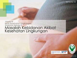 Semester 02

Modul III
Issue Kesehatan Lingkungan
Kegiatan Belajar II

Masalah Kebidanan Akibat
Kesehatan Lingkungan

Badan Pengembangan dan Pemberdayaan Sumber Daya Manusia
Pusat Pendidikan dan Pelatihan Tenaga Kesehatan
Jakarta 2013

 