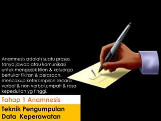Anamnesis adalah suatu proses
tanya jawab atau komunikasi
untuk mengajak klien & keluarga
bertukar fikiran & perasaan,
mencakup keterampilan secara
verbal & non verbal,empati & rasa
kepedulian yg tinggi.
Teknik Pengumpulan
Data Keperawatan
Tahap 1 Anamnesis
 