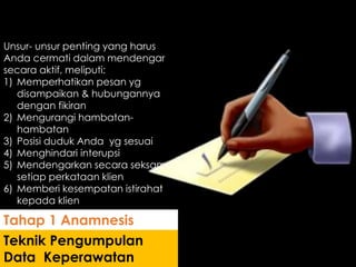 Unsur- unsur penting yang harus
Anda cermati dalam mendengar
secara aktif, meliputi:
1) Memperhatikan pesan yg
disampaikan & hubungannya
dengan fikiran
2) Mengurangi hambatan-
hambatan
3) Posisi duduk Anda yg sesuai
4) Menghindari interupsi
5) Mendengarkan secara seksama
setiap perkataan klien
6) Memberi kesempatan istirahat
kepada klien
Teknik Pengumpulan
Data Keperawatan
Tahap 1 Anamnesis
 