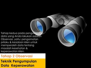 Tahap kedua pada pengumpulan
data yang Anda lakukan adalah
Observasi, yaitu: pengamatan
prilaku & keadaan klien untuk
memperoleh data tentang
masalah kesehatan &
keperawatan klien.
Teknik Pengumpulan
Data Keperawatan
Tahap 2 Observasi
 