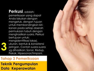 Perkusi, adalah:
pemeriksaan yang dapat
Anda lakukan dengan
mengetuk, dengan tujuan
untuk membandingkan kiri-
kanan pada setiap daerah
permukaan tubuh dengan
menghasilkan suara. Perkusi
bertujuan untuk:
mengidentifikasi lokasi,
ukuran, bentuk & konsistensi
jaringan. Contoh suara-suara
yg dihasilkan: Sonor, Redup,
Pekak, Hipersonor/timpani.
Teknik Pengumpulan
Data Keperawatan
Tahap 3 Pemeriksaan
3
 
