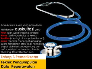 Ada 4 ciri-ciri suara yang perlu Anda
kaji dengan auskultasi yaitu
Pitch (dari suara tinggi ke rendah),
Keras (dari suara halus ke keras),
Kualitas (meningkat sampai melemah),
Lama (pendek-menengah-panjang)
Suara tambahan atau tidak normal yg
dapat diakultasi pada jantung dan
nafas, meliputi: nafas rales, Ronchi,
Sheezing, Pleural Friction Rub.
Teknik Pengumpulan
Data Keperawatan
Tahap 3 Pemeriksaan
 