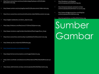 Sumber
Gambar
• http://icons.iconarchive.com/icons/media-design/hydropro-v2/512/Folder-
Documents-icon.png
• http://www.iconhot.com/icon/png/hp-dock/512/hp-documents-folder-dock.png
• http://icons.iconarchive.com/icons/siristhius/vista-style/256/Documents-icon.png
• http://aegbert.adobesites.com/darts_objective.png
• http://png-3.findicons.com/files/icons/1773/free/256/person.png
• http://www.monahans.org/chamber/sites/default/files/images/focus_0.png
• http://icons.iconarchive.com/icons/kyo-tux/delikate/512/Document-icon.png
• http://www.squ.edu.om/portals/28/Reading.jpg
• http://www.hansvision.co.in/images/cctv.png
• http://www.fortnercommunications.com/images/index/cctv.png
• https://cdn1.iconfinder.com/data/icons/softwaredemo/PNG/256x256/Binoculars.pn
g
• http://www.safalniveshak.com/wp-content/uploads/2012/02/Observation.png
• http://bookboon.com/blog/wp-
content/uploads/2013/03/listening.png
• http://empowernetwork-reviewed.com/wp-
content/uploads/2013/07/listen-to-success.png
• http://www.ebridgeconnections.com/blog/wp-
content/uploads/2011/09/listen.png
• http://azcapitoltimes.com/files/2012/12/ear.png
 