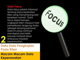 Data Fokus
Data fokus adalah informasi
tentang status kesehatan
klien yang menyimpang dari
keadaan normal . Data
focus dapat berupa
ungkapan klien maupun hasil
pemeriksaan langsung Anda
sebagai seorang perawat .
Data ini yang nantinya
mendapat porsi lebih
banyak menjadi dasar
timbulnya masalah
keperawatan.
Macam Macam Data
Keperawatan
Data Data Pengkajian
Pada Klien
2
 