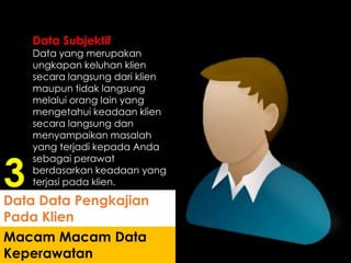 Data Subjektif
Data yang merupakan
ungkapan keluhan klien
secara langsung dari klien
maupun tidak langsung
melalui orang lain yang
mengetahui keadaan klien
secara langsung dan
menyampaikan masalah
yang terjadi kepada Anda
sebagai perawat
berdasarkan keadaan yang
terjasi pada klien.
Macam Macam Data
Keperawatan
Data Data Pengkajian
Pada Klien
3
 