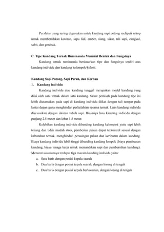Peralatan yang sering digunakan untuk kandang sapi potong meliputi sekop
untuk membersihkan kotoran, sapu lidi, ember, slang, sikat, tali sapi, cangkul,
sabit, dan gerobak.
C. Tipe Kandang Ternak Ruminansia Menurut Bentuk dan Fungsinya
Kandang ternak ruminansia berdasarkan tipe dan fungsinya terdiri atas
kandang individu dan kandang kelompok/koloni.
Kandang Sapi Potong, Sapi Perah, dan Kerbau
1. Kandang individu
Kandang individu atau kandang tunggal merupakan model kandang yang
diisi oleh satu ternak dalam satu kandang. Sekat pemisah pada kandang tipe ini
lebih diutamakan pada sapi di kandang individu diikat dengan tali tampar pada
lantai depan guna menghindari perkelahian sesama ternak. Luas kandang individu
disesuaikan dengan ukuran tubuh sapi. Biasanya luas kandang individu dengan
panjang 2.5 meter dan lebar 1.5 meter.
Kelebihan kandang individu dibanding kandang kelompok yaitu sapi lebih
tenang dan tidak mudah stres, pemberian pakan dapat terkontrol sesuai dengan
kebutuhan ternak, menghindari persaingan pakan dan keributan dalam kandang.
Biaya kandang individu lebih tinggi dibanding kandang lompok (biaya pembuatan
kandang, biaya tenaga kerja untuk memandikan sapi dan pembersihan kandang).
Menurut susunannya terdapat tiga macam kandang individu yaitu:
a. Satu baris dengan posisi kepala searah
b. Dua baris dengan posisi kepala searah, dengan lorong di tengah
c. Dua baris dengan posisi kepala berlawanan, dengan lorong di tengah
 