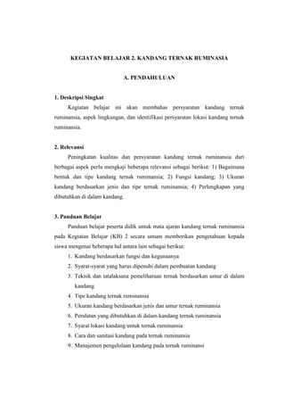 KEGIATAN BELAJAR 2. KANDANG TERNAK RUMINASIA
A. PENDAHULUAN
1. Deskripsi Singkat
Kegiatan belajar ini akan membahas persyaratan kandang ternak
ruminansia, aspek lingkungan, dan identifikasi persyaratan lokasi kandang ternak
ruminansia.
2. Relevansi
Peningkatan kualitas dan persyaratan kandang ternak ruminansia dari
berbagai aspek perlu mengkaji beberapa relevansi sebagai berikut: 1) Bagaimana
bentuk dan tipe kandang ternak ruminansia; 2) Fungsi kandang; 3) Ukuran
kandang berdasarkan jenis dan tipe ternak ruminansia; 4) Perlengkapan yang
dibutuhkan di dalam kandang.
3. Panduan Belajar
Panduan belajar peserta didik untuk mata ajaran kandang ternak ruminansia
pada Kegiatan Belajar (KB) 2 secara umum memberikan pengetahuan kepada
siswa mengenai beberapa hal antara lain sebagai berikut:
1. Kandang berdasarkan fungsi dan kegunaanya
2. Syarat-syarat yang harus dipenuhi dalam pembuatan kandang
3. Teknik dan tatalaksana pemeliharaan ternak berdasarkan umur di dalam
kandang
4. Tipe kandang ternak ruminansia
5. Ukuran kandang berdasarkan jenis dan umur ternak ruminansia
6. Peralatan yang dibutuhkan di dalam kandang ternak ruminansia
7. Syarat lokasi kandang untuk ternak ruminansia
8. Cara dan sanitasi kandang pada ternak ruminansia
9. Manajemen pengelolaan kandang pada ternak ruminansi
 