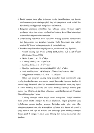 b. Lantai kandang harus selalu kering dan bersih. Lantai kandang yang lembab
dan basah merupakan media yang baik bagi mikroorganisme untuk tumbuh dan
berkembang sehingga dapat menginfeksi tubuh ternak.
c. Bangunan dirancang sedemikian rupa sehingga semua pekerjaan seperti
pemberian pakan dan minum, pembersihan kandang, kontrol kesehatan dapat
dilaksanakan dengan mudah dan efisien.
d. Atap kandang. Pemakaian bahan tidak lepas dari segi ekonomis dan keawetan
dan kenyamanan bagi penghuni kandang. Sudut kemiringan atap sekitar
minimal 300
dengan bagian yang miring di bagian belakang.
e. Luas kandang disesuaikan dengan jenis dan jumlah ternak yang dipelihara.
- Ukuran kandang sapi dewasa (potong, perah, kerbau) 1.25 x 2.25 m2
/ekor
(Ginting dan Sitepu, 1989)
- Betina dewasa (1 x 1.25) m2
/ekor
- Kambing jantan (1.25 x 1.5) m2
/ekor
- Kambing dewasa (3 x 1.5) m2
/4 ekor
- Kambing bunting atau siap melahirkan (1.25 x 1.5) m2
/ekor
- Anak kambing umur 2 - 4 bulan (1 x 1.25) m2
/ekor (Sarwono, 1993)
- Penggemukan domba 0.6 - 0.7 m x 1 – 1.2 m/ekor
Bahan dan material kandang yang digunakan tidak mempersulit kerja
pembersihan kandang dan pembasmian parasit. Konstruksi bangunan kandang di
dataran tinggi dan rendah sebaiknya memperhatikan temperatur udara yang terjadi
di dalam kandang. Layout/tata letak lokasi kandang sebaiknya terletak pada
tempat yang lebih tinggi dari lahan sekitarnya. Lantai kandang dibuat 20 sampai
30 cm lebih tinggi dari lahan.
Kandang dibangun dekat dengan sarana transportasi, dengan demikian
bahan pakan mudah diangkut ke lokasi peternakan. Bagian penjualan yang
berhubungan dengan kandang terutama dianjurkan dekat jalan raya, tidak
mengganggu pemukiman, dan kemungkinan perluasan kota karena ada penyakit
yang menular dari sapi ke manusia dan sebaliknya jarak kandang dibangun
dengan jarak 6 sampai 8 meter yang dihitung dari masing-masing tepi atap
kandang.
 