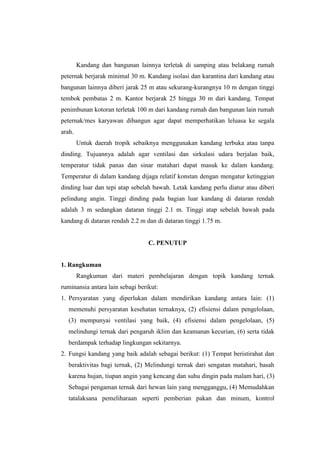Kandang dan bangunan lainnya terletak di samping atau belakang rumah
peternak berjarak minimal 30 m. Kandang isolasi dan karantina dari kandang atau
bangunan lainnya diberi jarak 25 m atau sekurang-kurangnya 10 m dengan tinggi
tembok pembatas 2 m. Kantor berjarak 25 hingga 30 m dari kandang. Tempat
penimbunan kotoran terletak 100 m dari kandang rumah dan bangunan lain rumah
peternak/mes karyawan dibangun agar dapat memperhatikan leluasa ke segala
arah.
Untuk daerah tropik sebaiknya menggunakan kandang terbuka atau tanpa
dinding. Tujuannya adalah agar ventilasi dan sirkulasi udara berjalan baik,
temperatur tidak panas dan sinar matahari dapat masuk ke dalam kandang.
Temperatur di dalam kandang dijaga relatif konstan dengan mengatur ketinggian
dinding luar dan tepi atap sebelah bawah. Letak kandang perlu diatur atau diberi
pelindung angin. Tinggi dinding pada bagian luar kandang di dataran rendah
adalah 3 m sedangkan dataran tinggi 2.1 m. Tinggi atap sebelah bawah pada
kandang di dataran rendah 2.2 m dan di dataran tinggi 1.75 m.
C. PENUTUP
1. Rangkuman
Rangkuman dari materi pembelajaran dengan topik kandang ternak
ruminansia antara lain sebagi berikut:
1. Persyaratan yang diperlukan dalam mendirikan kandang antara lain: (1)
memenuhi persyaratan kesehatan ternaknya, (2) efisiensi dalam pengelolaan,
(3) mempunyai ventilasi yang baik, (4) efisiensi dalam pengelolaan, (5)
melindungi ternak dari pengaruh iklim dan keamanan kecurian, (6) serta tidak
berdampak terhadap lingkungan sekitarnya.
2. Fungsi kandang yang baik adalah sebagai berikut: (1) Tempat beristirahat dan
beraktivitas bagi ternak, (2) Melindungi ternak dari sengatan matahari, basah
karena hujan, tiupan angin yang kencang dan suhu dingin pada malam hari, (3)
Sebagai pengaman ternak dari hewan lain yang mengganggu, (4) Memudahkan
tatalaksana pemeliharaan seperti pemberian pakan dan minum, kontrol
 