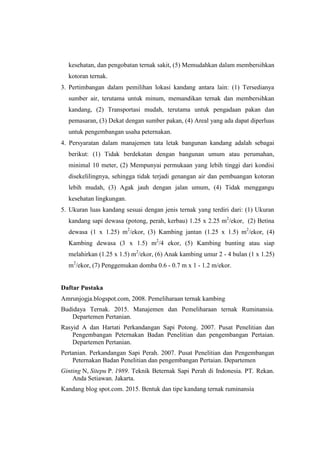 kesehatan, dan pengobatan ternak sakit, (5) Memudahkan dalam membersihkan
kotoran ternak.
3. Pertimbangan dalam pemilihan lokasi kandang antara lain: (1) Tersedianya
sumber air, terutama untuk minum, memandikan ternak dan membersihkan
kandang, (2) Transportasi mudah, terutama untuk pengadaan pakan dan
pemasaran, (3) Dekat dengan sumber pakan, (4) Areal yang ada dapat diperluas
untuk pengembangan usaha peternakan.
4. Persyaratan dalam manajemen tata letak bangunan kandang adalah sebagai
berikut: (1) Tidak berdekatan dengan bangunan umum atau perumahan,
minimal 10 meter, (2) Mempunyai permukaan yang lebih tinggi dari kondisi
disekelilingnya, sehingga tidak terjadi genangan air dan pembuangan kotoran
lebih mudah, (3) Agak jauh dengan jalan umum, (4) Tidak menggangu
kesehatan lingkungan.
5. Ukuran luas kandang sesuai dengan jenis ternak yang terdiri dari: (1) Ukuran
kandang sapi dewasa (potong, perah, kerbau) 1.25 x 2.25 m2
/ekor, (2) Betina
dewasa (1 x 1.25) m2
/ekor, (3) Kambing jantan (1.25 x 1.5) m2
/ekor, (4)
Kambing dewasa (3 x 1.5) m2
/4 ekor, (5) Kambing bunting atau siap
melahirkan (1.25 x 1.5) m2
/ekor, (6) Anak kambing umur 2 - 4 bulan (1 x 1.25)
m2
/ekor, (7) Penggemukan domba 0.6 - 0.7 m x 1 - 1.2 m/ekor.
Daftar Pustaka
Amrunjogja.blogspot.com, 2008. Pemeliharaan ternak kambing
Budidaya Ternak. 2015. Manajemen dan Pemeliharaan ternak Ruminansia.
Departemen Pertanian.
Rasyid A dan Hartati Perkandangan Sapi Potong. 2007. Pusat Penelitian dan
Pengembangan Peternakan Badan Penelitian dan pengembangan Pertaian.
Departemen Pertanian.
Pertanian. Perkandangan Sapi Perah. 2007. Pusat Penelitian dan Pengembangan
Peternakan Badan Penelitian dan pengembangan Pertaian. Departemen
Ginting N, Sitepu P. 1989. Teknik Beternak Sapi Perah di Indonesia. PT. Rekan.
Anda Setiawan. Jakarta.
Kandang blog spot.com. 2015. Bentuk dan tipe kandang ternak ruminansia
 