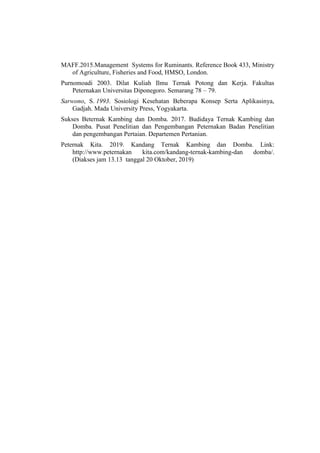 MAFF.2015.Management Systems for Ruminants. Reference Book 433, Ministry
of Agriculture, Fisheries and Food, HMSO, London.
Purnomoadi 2003. Dilat Kuliah Ilmu Ternak Potong dan Kerja. Fakultas
Peternakan Universitas Diponegoro. Semarang 78 – 79.
Sarwono, S. 1993. Sosiologi Kesehatan Beberapa Konsep Serta Aplikasinya,
Gadjah. Mada University Press, Yogyakarta.
Sukses Beternak Kambing dan Domba. 2017. Budidaya Ternak Kambing dan
Domba. Pusat Penelitian dan Pengembangan Peternakan Badan Penelitian
dan pengembangan Pertaian. Departemen Pertanian.
Peternak Kita. 2019. Kandang Ternak Kambing dan Domba. Link:
http://www.peternakan kita.com/kandang-ternak-kambing-dan domba/.
(Diakses jam 13.13 tanggal 20 Oktober, 2019)
 