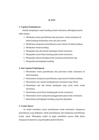 B. INTI
1. Capaian Pembelajaran
Setelah mempelajari materi kandang ternak ruminansia, diharapkan peserta
didik mampu:
1. Melakukan sistem pemeliharaan dan perawatan ternak ruminansia di
dalam kandang berdasarkan umur dan jenis ternak
2. Melakukan manajemen pemeliharaan secara intensif di dalam kandang
3. Melakukan sanitasi kandang
4. Mengetahui tipe dan bentuk kandangan ternak ruminansia
5. Mengetahui syarat lokasi kandang pada ternak ruminansia
6. Mengetahui ukuran kandang ternak ruminansia berdasarkan tipe
7. Mengetahui perlengkapan kandang
2. Sub Capaian Pembelajaran
1. Menentukan sistem pemeliharaan dan perawatan ternak ruminansia di
dalam kandang
2. Menentukan manajemen pemeliharaan yang intensif di dalam kandang
3. Menentukan cara sanitasi kandangternak ruminansia yang efisien
4. Menentukan tipe dan bentuk kandangan yang cocok untuk ternak
ruminansia
5. Menentukan syarat lokasi kandang pada ternak ruminansia
6. Menentukan sistem manajemen penggemukan pada ternak ruminansia
7. Menentukan perlengkapan kandang yang akan digunakan
3. Uraian Materi
Isi modul membahas sistem pemeliharaan ternak ruminansia, manajemen
pemeliharaan yang dilakukan, teknik pemeliharaan, dan tatalaksana pemeliharaan
ternak. aspek. Diharapkan modul ini dapat membekali peserta didik dalam
menguasai kompetensi yang ditetapkan pada kurikulum.
 