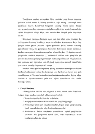 Tatalaksana kandang merupakan faktor produksi yang belum mendapat
perhatian dalam usaha di bidang peternakan sapi potong, khususnya usaha
peternakan rakyat. Konstruksi bangunan kandang belum sesuai dengan
persyaratan teknis akan mengganggu terhadap produktivitas ternak, kurang efisien
dalam penggunaan tenaga kerja, serta memberikan dampak pada lingkungan
sekitar.
Konstruksi bangunan kandang harus kuat dan tahan lama, penataan dan
perlengkapan kandang hendaknya dapat memberikan kenyamaman kerja bagi
petugas dalam proses produksi seperti pembeian pakan, sanitasi kandang,
pemeriksaan birahi, dan penanganan kesehatan. Persyaratan dalam mendirikan
kandang yang perlu diperhatikan antara lain sebagai berikut: (1) dapat memenuhi
persyaratan kesehatan ternaknya, (2) mempunyai ventilasi udara yang baik, (3)
efisiensi dalam manajemen pengelolaan (4) melindungi ternak dari pengaruh iklim
dan keamanan dari pencurian, serta (5) tidak memberikan dampak negatif atau
pencemaran terhadap lingkungan sekitarnya.
Petunjuk teknis perkandangan sapi potong ini memuat beberapa tipe/macam
kandang berdasarkan bentuk dan fungsinya serta berdasarkan tujuan atau pola
pemeliharaannya. Tipe dan bentuk kandang hendaknya disesuaikan dengan lokasi
berdasarkan agroekosistemnya, pola atau tujuan pemeliharaan dan kondisi
fisiologis ternak.
A. Fungsi Kandang
Kandang adalah struktur atau bangunan di mana hewan ternak dipelihara.
Adapun fungsi kandang yang baik adalah sebagai berikut:
1. Sebagai tempat beraktivitas dan beristirahat
2. Menjaga keamanan ternak dari hewan lain yang mengganggu
3. Melindungi ternak dari sengatan matahari, tiupan angin yang kencang,
basah karena hujan, dan suhu dingin pada malam hari
4. Memudahkan dalam tatalaksana pemeliharaan seperti pengontrolan
kesehatan dan pengobatan ternak sakit, serta memudahkan dalam
pemberian pakan dan minum
 