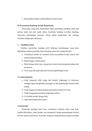 5. Memudahkan dalam membersihkan kotoran ternak.
B. Persyaratan Kandang Ternak Ruminansia
Persyaratan yang perlu diperhatikan dalam pembuatan kandang untuk sapi
potong antara lain dari aspek teknis, kesehatan kandang (ventilasi kandang,
ekonomis, pembuangan kotoran), efisien dalam pengelolaan dan menjaga
kesehatan lingkungan sekitarnya.
1. Pemilihan lokasi
Sebelum mendirikan kandang perlu beberapa pertimbangan yang harus
diperhatikan dalam pemilihan lokasi kandang antara lain sebagai berikut:
a. Tersedianya sumber air, terutama untuk memandikan ternak, minum, dan
membersihkan kandang.
b. Dekat dengan sumber pakan.
c. Dekat dengan jalan raya, transportasi mudah untuk pengadaan pakan dan
pemasaran.
d. Areal yang ada dapat diperluas untuk pengembangan usaha.
2. Letak bangunan
a. Letak bangunan lebih tinggi dari kondisi lingkungan di sekitarnya
sehingga dapat menghindari genangan air dan pembuangan kotoran lebih
mudah.
b. Jarak bangunan kandang dengan perumahan minimal 10 meter.
c. Tidak menggangu kesehatan lingkungan sekitar.
d. Air limbah tersalur dengan baik.
e. Agak jauh dengan jalan umum.
3. Konstruksi
Konstruksi kandang harus kuat, mempunyai sirkulasi udara yang baik,
mudah dibersihkan, tidak lembab, dan mempunyai tempat penampungan kotoran
beserta saluran drainasenya. Kontruksi bangunan kandang harus mampu menahan
 