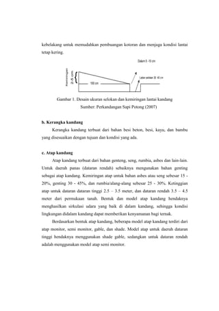 kebelakang untuk memudahkan pembuangan kotoran dan menjaga kondisi lantai
tetap kering.
Gambar 1. Desain ukuran selokan dan kemiringan lantai kandang
Sumber: Perkandangan Sapi Potong (2007)
b. Kerangka kandang
Kerangka kandang terbuat dari bahan besi beton, besi, kayu, dan bambu
yang disesuaikan dengan tujuan dan kondisi yang ada.
c. Atap kandang
Atap kandang terbuat dari bahan genteng, seng, rumbia, asbes dan lain-lain.
Untuk daerah panas (dataran rendah) sebaiknya mengunakan bahan genting
sebagai atap kandang. Kemiringan atap untuk bahan asbes atau seng sebesar 15 -
20%, genting 30 - 45%, dan rumbia/alang-alang sebesar 25 - 30%. Ketinggian
atap untuk dataran dataran tinggi 2.5 – 3.5 meter, dan dataran rendah 3.5 – 4.5
meter dari permukaan tanah. Bentuk dan model atap kandang hendaknya
menghasilkan sirkulasi udara yang baik di dalam kandang, sehingga kondisi
lingkungan didalam kandang dapat memberikan kenyamanan bagi ternak.
Berdasarkan bentuk atap kandang, beberapa model atap kandang terdiri dari
atap monitor, semi monitor, gable, dan shade. Model atap untuk daerah dataran
tinggi hendaknya menggunakan shade gable, sedangkan untuk dataran rendah
adalah menggunakan model atap semi monitor.
 