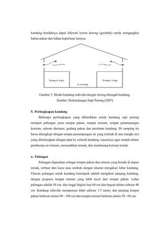 kandang hendaknya dapat dilewati kereta dorong (gerobak) untuk mengangkut
bahan pakan dan bahan keperluan lainnya.
Gambar 3. Model kandang individu dengan lorong ditengah kandang.
Sumber: Perkandangan Sapi Potong (2007)
5. Perlengkapan kandang
Beberapa perlengkapan yang dibutuhkan untuk kandang sapi potong
meliputi palungan yaitu tempat pakan, tempat minum, tempat penampungan
kotoran, saluran darinase, gudang pakan dan peralatan kandang. Di samping itu
harus dilengkapi dengan tempat penampungan air yang terletak di atas (tangki air)
yang dihubungkan dengan pipa ke seluruh kandang, tujuannya agar mudah dalam
pemberian air minum, memandikan ternak, dan membuang kotoran ternak.
a. Palungan
Palungan digunakan sebagai tempat pakan dan minum yang berada di depan
ternak, terbuat dari kayu atau tembok dengan ukuran mengikuti lebar kandang.
Ukuran palungan untuk kandang kelompok adalah mengikuti panjang kandang,
dengan proporsi tempat minum yang lebih kecil dari tempat pakan. Lebar
palungan adalah 50 cm, dan tinggi bagian luar 60 cm dan bagian dalam sebesar 40
cm. Kandang individu mempunyai lebar sebesar 1.5 meter, dan panjang tempat
pakan berkisar antara 90 - 100 cm dan tempat minum berkisar antara 50 - 60 cm.
 
