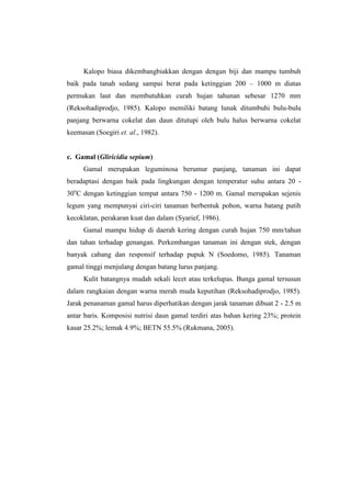 Kalopo biasa dikembangbiakkan dengan dengan biji dan mampu tumbuh
baik pada tanah sedang sampai berat pada ketinggian 200 – 1000 m diatas
permukan laut dan membutuhkan curah hujan tahunan sebesar 1270 mm
(Reksohadiprodjo, 1985). Kalopo memiliki batang lunak ditumbuhi bulu-bulu
panjang berwarna cokelat dan daun ditutupi oleh bulu halus berwarna cokelat
keemasan (Soegiri et. al., 1982).
c. Gamal (Gliricidia sepium)
Gamal merupakan leguminosa berumur panjang, tanaman ini dapat
beradaptasi dengan baik pada lingkungan dengan temperatur suhu antara 20 -
30o
C dengan ketinggian tempat antara 750 - 1200 m. Gamal merupakan sejenis
legum yang mempunyai ciri-ciri tanaman berbentuk pohon, warna batang putih
kecoklatan, perakaran kuat dan dalam (Syarief, 1986).
Gamal mampu hidup di daerah kering dengan curah hujan 750 mm/tahun
dan tahan terhadap genangan. Perkembangan tanaman ini dengan stek, dengan
banyak cabang dan responsif terhadap pupuk N (Soedomo, 1985). Tanaman
gamal tinggi menjulang dengan batang lurus panjang.
Kulit batangnya mudah sekali lecet atau terkelupas. Bunga gamal tersusun
dalam rangkaian dengan warna merah muda keputihan (Reksohadiprodjo, 1985).
Jarak penanaman gamal harus diperhatikan dengan jarak tanaman dibuat 2 - 2.5 m
antar baris. Komposisi nutrisi daun gamal terdiri atas bahan kering 23%; protein
kasar 25.2%; lemak 4.9%; BETN 55.5% (Rukmana, 2005).
 
