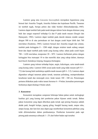 Lamtoro gung atau Leucaena leucocephala merupakan leguminosa yang
berasal dari Amerika Tengah, Amerika Selatan dan kepulauan Pasifik. Tanaman
ini tumbuh tegak, berupa pohon dan tidak berduri (Reksohadiprodjo, 1985).
Lamtoro dapat tumbuh baik pada tanah dengan tekstur berat dengan drainase yang
baik dan sangat responsif terhadap Ca dan P pada tanah masam (Soegiri dan
Damayanti, 1982). Lamtoro dapat tumbuh pada daerah dataran rendah sampai
dengan 500 m di atas permukaan air laut dengan curah hujan lebih dari 760
mm/tahun (Soedomo, 1985). Lamtoro berasal dari Amerika tengah dan selatan,
tumbuh pada ketinggian 0 - 1200 mdpl, dengan struktur tanah sedang sampai
berat dan dapat tumbuh pada tanah yang kurang subur, tahan pada curah hujan
700 - 1.650 mm/tahun, temperatur 20 - 30o
C. Lamtoro berbentuk pohon dengan
ketinggian bisa mencapai 10 m dan memiliki akar yang cukup dalam, daunnya
kecil-kecil, bentuknya lonjong, bunganya bertangkai.
Lamtoro gung toleran terhadap hujan, angin, kekeringan, serta tanah-tanah
yang kurang subur. Lamtoro lebih sesuai pada tanah yang tidak masam (pH 5.5 –
7.5) dan kurang baik tumbuhnya apabila tanah masam (pH 4 - 5.5). Lamtoro dapat
digunakan sebagai tanaman pakan ternak, tanaman pelindung, mempertahankan
kesuburan tanah dan mencegah erosi. Jarak tanam 180 - 240 cm. Pemotongan
pertama dilakukan pada waktu tanam berumur 6 - 9 bulan, kemudian pemotongan
berikutnya dapat diulangi 4 bulan sekali.
3. Konsentrat
Konsentrat merupakan campuran beberapa bahan pakan untuk melengkapi
kualitas gizi yang kurang dari pemberian pakan hijauan untuk ternak. Bahan
pakan konsentrat yang dapat diberikan pada ternak sapi potong biasanya adalah
dedak padi, bungkil kelapa, jagung giling, bungkil kacang tanah, ampas tahu,
ampas kecap, dan lain-lain atau dapat juga memberikan konsentrat pabrikan yang
telah diformulasikan dalam pembuatannya. Pemberian konsentrat pada sapi
potong pada umumnya sebanyak 1 - 2% dari bobot badan sapi tersebut.
 
