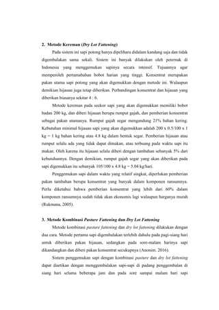 2. Metode Kereman (Dry Lot Fattening)
Pada sistem ini sapi potong hanya dipelihara didalam kandang saja dan tidak
digembalakan sama sekali. Sistem ini banyak dilakukan oleh peternak di
Indonesia yang menggemukan sapinya secara intensif. Tujuannya agar
memperoleh pertamabahan bobot harian yang tinggi. Konsentrat merupakan
pakan utama sapi potong yang akan digemukkan dengan metode ini. Walaupun
demikian hijauan juga tetap diberikan. Perbandingan konsentrat dan hijauan yang
diberikan biasanya sekitar 4 : 6.
Metode kereman pada seekor sapi yang akan digemukkan memiliki bobot
badan 200 kg, dan diberi hijauan berupa rumput gajah, dan pemberian konsentrat
sebagai pakan utamanya. Rumput gajah segar mengandung 21% bahan kering.
Kebutuhan minimal hijauan sapi yang akan digemukkan adalah 200 x 0.5/100 x 1
kg = 1 kg bahan kering atau 4.8 kg dalam bentuk segar. Pemberian hijauan atau
rumput selalu ada yang tidak dapat dimakan, atau terbuang pada waktu sapi itu
makan. Oleh karena itu hijauan selalu diberi dengan tambahan sebanyak 5% dari
kebutuhannya. Dengan demikian, rumput gajah segar yang akan diberikan pada
sapi digemukkan itu sebanyak 105/100 x 4.8 kg = 5.04 kg/hari.
Penggemukan sapi dalam waktu yang relatif singkat, diperlukan pemberian
pakan tambahan berupa konsentrat yang banyak dalam komponen ransumnya.
Perlu diketahui bahwa pemberian konsentrat yang lebih dari 60% dalam
komponen ransumnya sudah tidak akan ekonomis lagi walaupun harganya murah
(Rukmana, 2005).
3. Metode Kombinasi Pasture Fattening dan Dry Lot Fattening
Metode kombinasi pasture fattening dan dry lot fattening dilakukan dengan
dua cara. Metode pertama sapi digembalakan terlebih dahulu pada pagi-siang hari
untuk diberikan pakan hijauan, sedangkan pada sore-malam harinya sapi
dikandangkan dan diberi pakan konsentrat secukupnya (Anonim. 2016).
Sistem penggemukan sapi dengan kombinasi pasture dan dry lot fattening
dapat diartikan dengan menggembalakan sapi-sapi di padang penggembalan di
siang hari selama beberapa jam dan pada sore sampai malam hari sapi
 
