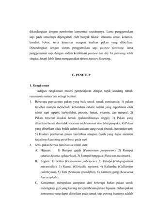 dikandangkan dengan pemberian konsentrat secukupnya. Lama penggemukan
sapi pada umumnya dipengaruhi oleh banyak faktor, terutama umur, kelamin,
kondisi, bobot, serta kuantitas maupun kualitas pakan yang diberikan.
Dibandingkan dengan sistem penggemukan sapi pasture fattening, lama
penggemukan sapi dengan sistem kombinasi pasture dan dry lot fattening lebih
singkat, tetapi lebih lama menggunakan sistem pasture fattening.
C. PENUTUP
1. Rangkuman
Adapun rangkuman materi pembelajaran dengan topik kandang ternak
ruminansia antara lain sebagi berikut:
1. Beberapa persyaratan pakan yang baik untuk ternak ruminansia: 1) pakan
tersebut mampu memenuhi kebutuhan zat-zat nutrisi yang diperlukan oleh
tubuh sapi seperti; karbohidrat, protein, lemak, vitamin, dan mineral; 2)
Pakan tersebut disukai ternak (palatabilitasnya tinggi); 3) Pakan yang
diberikan bersih dan tidak tercemar oleh kotoran atau bibit penyakit; 4) Pakan
yang diberikan tidak boleh dalam keadaan yang rusak (busuk, bercendawan);
5) Hindari pemberian pakan berembun ataupun basah yang dapat memicu
terjadinya kembung perut/bloat pada sapi.
2. Jenis pakan ternak ruminansia terdiri dari:
A. Hijauan: 1) Rumput gajah (Pennisetum purpureum), 2) Rumput
setaria (Setaria sphacelata), 3) Rumput benggala (Panicum maximum).
B. Legum: 1) Sentro (Centrosema pubescens), 2) Kalopo (Calopogonium
mucunoides), 3) Gamal (Gliricidia sepium), 4) Kaliandra (Calliandra
calothrysus), 5) Turi (Sesbania grandiflor), 6) Lamtoro gung (Leucaena
leucocephala).
C. Konsentrat: merupakan campuran dari beberapa bahan pakan untuk
melengkapi gizi yang kurang dari pemberian pakan hijauan. Bahan pakan
konsentrat yang dapat diberikan pada ternak sapi potong biasanya adalah
 