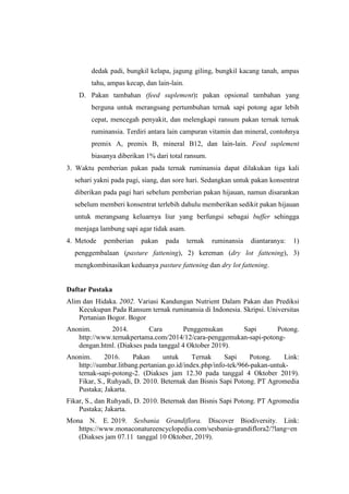 dedak padi, bungkil kelapa, jagung giling, bungkil kacang tanah, ampas
tahu, ampas kecap, dan lain-lain.
D. Pakan tambahan (feed suplement): pakan opsional tambahan yang
berguna untuk merangsang pertumbuhan ternak sapi potong agar lebih
cepat, mencegah penyakit, dan melengkapi ransum pakan ternak ternak
ruminansia. Terdiri antara lain campuran vitamin dan mineral, contohnya
premix A, premix B, mineral B12, dan lain-lain. Feed suplement
biasanya diberikan 1% dari total ransum.
3. Waktu pemberian pakan pada ternak ruminansia dapat dilakukan tiga kali
sehari yakni pada pagi, siang, dan sore hari. Sedangkan untuk pakan konsentrat
diberikan pada pagi hari sebelum pemberian pakan hijauan, namun disarankan
sebelum memberi konsentrat terlebih dahulu memberikan sedikit pakan hijauan
untuk merangsang keluarnya liur yang berfungsi sebagai buffer sehingga
menjaga lambung sapi agar tidak asam.
4. Metode pemberian pakan pada ternak ruminansia diantaranya: 1)
penggembalaan (pasture fattening), 2) kereman (dry lot fattening), 3)
mengkombinasikan keduanya pasture fattening dan dry lot fattening.
Daftar Pustaka
Alim dan Hidaka. 2002. Variasi Kandungan Nutrient Dalam Pakan dan Prediksi
Kecukupan Pada Ransum ternak ruminansia di Indonesia. Skripsi. Universitas
Pertanian Bogor. Bogor
Anonim. 2014. Cara Penggemukan Sapi Potong.
http://www.ternakpertama.com/2014/12/cara-penggemukan-sapi-potong-
dengan.html. (Diakses pada tanggal 4 Oktober 2019).
Anonim. 2016. Pakan untuk Ternak Sapi Potong. Link:
http://sumbar.litbang.pertanian.go.id/index.php/info-tek/966-pakan-untuk-
ternak-sapi-potong-2. (Diakses jam 12.30 pada tanggal 4 Oktober 2019).
Fikar, S., Ruhyadi, D. 2010. Beternak dan Bisnis Sapi Potong. PT Agromedia
Pustaka; Jakarta.
Fikar, S., dan Ruhyadi, D. 2010. Beternak dan Bisnis Sapi Potong. PT Agromedia
Pustaka; Jakarta.
Mona N. E. 2019. Sesbania Grandiflora. Discover Biodiversity. Link:
https://www.monaconatureencyclopedia.com/sesbania-grandiflora2/?lang=en
(Diakses jam 07.11 tanggal 10 Oktober, 2019).
 