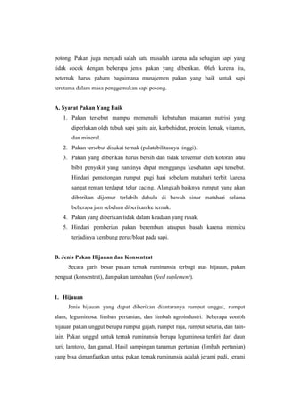 potong. Pakan juga menjadi salah satu masalah karena ada sebagian sapi yang
tidak cocok dengan beberapa jenis pakan yang diberikan. Oleh karena itu,
peternak harus paham bagaimana manajemen pakan yang baik untuk sapi
terutama dalam masa penggemukan sapi potong.
A. Syarat Pakan Yang Baik
1. Pakan tersebut mampu memenuhi kebutuhan makanan nutrisi yang
diperlukan oleh tubuh sapi yaitu air, karbohidrat, protein, lemak, vitamin,
dan mineral.
2. Pakan tersebut disukai ternak (palatabilitasnya tinggi).
3. Pakan yang diberikan harus bersih dan tidak tercemar oleh kotoran atau
bibit penyakit yang nantinya dapat menggangu kesehatan sapi tersebut.
Hindari pemotongan rumput pagi hari sebelum matahari terbit karena
sangat rentan terdapat telur cacing. Alangkah baiknya rumput yang akan
diberikan dijemur terlebih dahulu di bawah sinar matahari selama
beberapa jam sebelum diberikan ke ternak.
4. Pakan yang diberikan tidak dalam keadaan yang rusak.
5. Hindari pemberian pakan berembun ataupun basah karena memicu
terjadinya kembung perut/bloat pada sapi.
B. Jenis Pakan Hijauan dan Konsentrat
Secara garis besar pakan ternak ruminansia terbagi atas hijauan, pakan
penguat (konsentrat), dan pakan tambahan (feed suplement).
1. Hijauan
Jenis hijauan yang dapat diberikan diantaranya rumput unggul, rumput
alam, leguminosa, limbah pertanian, dan limbah agroindustri. Beberapa contoh
hijauan pakan unggul berupa rumput gajah, rumput raja, rumput setaria, dan lain-
lain. Pakan unggul untuk ternak ruminansia berupa leguminosa terdiri dari daun
turi, lamtoro, dan gamal. Hasil sampingan tanaman pertanian (limbah pertanian)
yang bisa dimanfaatkan untuk pakan ternak ruminansia adalah jerami padi, jerami
 