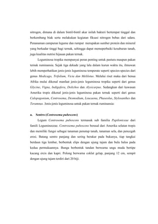 nitrogen, dimana di dalam bintil-bintil akar inilah bakteri bertempat tinggal dan
berkembang biak serta melakukan kegiatan fiksasi nitrogen bebas dari udara.
Penanaman campuran legume dan rumput merupakan sumber protein dan mineral
yang berkadar tinggi bagi ternak, sehingga dapat memeperbaiki kesuburan tanah,
juga kualitas nutrisi hijauan pakan ternak.
Leguminosa tropika mempunyai peran penting untuk pastura maupun pakan
ternak ruminansia. Sejak tiga dekade yang lalu dalam kurun waktu itu, ilmuwan
lebih memperhatikan jenis-jenis leguminosa temperate seperti species-species dari
genus Medicago, Trifolium, Vicia dan Melilotus. Melalui riset maka dari benua
Afrika mulai dikenal manfaat jenis-jenis leguminosa tropika seperti dari genus
Glycine, Vigna, Indigofera, Dolichos dan Alysicarpus. Sedangkan dari kawasan
Amerika tropis dikenal jenis-jenis leguminosa pakan ternak seperti dari genus
Calopogonium, Centrosema, Desmodium, Leucaena, Phaseolus, Stylosanthes dan
Teramnus. Jenis-jenis leguminosa untuk pakan ternak ruminansia:
a. Sentro (Centrosema pubescens)
Legum Centrosema pubescens termasuk sub familia Papiloniceae dari
famili Leguminoceae. Centrosema pubescens berasal dari Amerika selatan tropis
dan memiliki fungsi sebagai tanaman penutup tanah, tanaman sela, dan pencegah
erosi. Batang sentro panjang dan sering berakar pada bukunya, tiap tangkai
berdaun tiga lembar, berbentuk elips dengan ujung tajam dan bulu halus pada
kedua permukaannya. Bunga berbentuk tandan berwarna ungu muda bertipe
kacang ercis dan kapri. Polong berwarna coklat gelap, panjang 12 cm, sempit
dengan ujung tajam terdiri dari 20 biji.
 