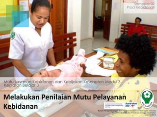 Semester 02
Prodi Kebidanan

Mutu Layanan Kebidanan dan Kebijakan Kesehatan Modul 3
Kegiatan Belajar 3

Melakukan Penilaian Mutu Pelayanan
Kebidanan

Badan Pengembangan dan Pemberdayaan Sumber Daya Manusia
Pusat Pendidikan dan Pelatihan Tenaga Kesehatan
Jakarta 2013

 