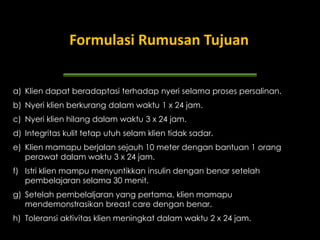 a) Klien dapat beradaptasi terhadap nyeri selama proses persalinan.
b) Nyeri klien berkurang dalam waktu 1 x 24 jam.
c) Nyeri klien hilang dalam waktu 3 x 24 jam.
d) Integritas kulit tetap utuh selam klien tidak sadar.
e) Klien mamapu berjalan sejauh 10 meter dengan bantuan 1 orang
perawat dalam waktu 3 x 24 jam.
f) Istri klien mampu menyuntikkan insulin dengan benar setelah
pembelajaran selama 30 menit.
g) Setelah pembelaljaran yang pertama, klien mamapu
mendemonstrasikan breast care dengan benar.
h) Toleransi aktivitas klien meningkat dalam waktu 2 x 24 jam.
Contoh Tujuan
Formulasi Rumusan Tujuan
 