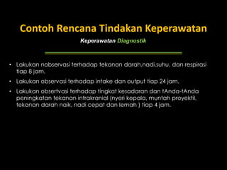 Keperawatan Diagnostik
Contoh Rencana Tindakan Keperawatan
• Lakukan nobservasi terhadap tekanan darah,nadi,suhu, dan respirasi
tiap 8 jam.
• Lakukan observasi terhadap intake dan output tiap 24 jam.
• Lakukan obsertvasi terhadap tingkat kesadaran dan tAnda-tAnda
peningkatan tekanan intrakranial (nyeri kepala, muntah proyektil,
tekanan darah naik, nadi cepat dan lemah ) tiap 4 jam.
 