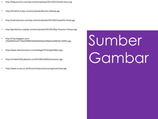Sumber
Gambar
• http://blog.ascentis.com/wp-content/uploads/2011/02/checklist-blue.png
• http://thinklink.in/wp-content/uploads/Decision-Making.jpg
• http://salientprocess.com/wp-content/uploads/2013/03/Capability-Study.jpg
• http://gambarlucu.org/wp-content/uploads/2013/01/Bayi-Ekspresi-Terkejut.jpg
• http://3.bp.blogspot.com/-
2YbxWGKHuGY/T4ItpZ9X88I/AAAAAAAAAwI/MqNrwahNKc8/s1600/a.jpg
• http://www.ideachampions.com/weblogs/Thinking%20Man.jpg
• http://erinbell1020.pbworks.com/f/1289166402/evaluation.jpg
• http://www.sussex.ac.uk/library/infoplus/evaluating/assets/eval.jpg
 
