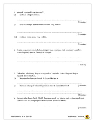 b. Merujuk kepada elektrod kuprum X,
(i)
nyatakan satu pemerhatian.
……………………………………………………………………………………………
[1 markah]
(ii)
tuliskan setengah persamaan tindak balas yang berlaku

……………………………………………………………………………………………
[1 markah]
(iii) nyatakan proses kimia yang berlaku.
……………………………………………………………………………………………
[1 markah]
c. Selepas eksperimen ini dijalankan, didapati tiada perubahan pada keamatan warna biru
larutan kuprum(II) sulfat. Terangkan mengapa.
……………………………………………………………………………………………
……………………………………………………………………………………………
[2 markah]

d. Elektrolisis ini diulangi dengan menggantikan kedua-dua elektrod kuprum dengan
elektrod-elektrod karbon.
(i)
Namakan hasil yang terbentuk di elektrod karbon Y
……………………………………………………………………………………………
[1 markah]
(ii)
Huraikan satu ujian untuk mengesahkan hasil di elektrod karbon Y
……………………………………………………………………………………………
……………………………………………………………………………………………
[2 markah]
e. Susunan radas dalam Rajah 3 boleh digunakan untuk penyaduran sudu besi dengan logam
kuprum. Pada elektrod yang manakah sudu besi perlu diletakkan?
……………………………………………………………………………………………..
[1 markah]

Cikgu Marzuqi, M.Sc. Ed USM

Acceleration Chemistry

 