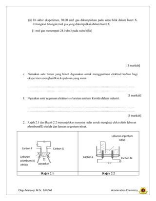 (ii) Di akhir eksperimen, 30.00 cm3 gas dikumpulkan pada suhu bilik dalam buret X.
Hitungkan bilangan mol gas yang dikumpulkan dalam buret X
[1 mol gas menempati 24.0 dm3 pada suhu bilik]

[1 markah]
e. Namakan satu bahan yang boleh digunakan untuk menggantikan elektrod karbon bagi
eksperimen menghasilkan keputusan yang sama.
……………………………………………………………………………………………
……………………………………………………………………………………………
[1 markah]
f. Nyatakan satu kegunaan elektrolisis larutan natrium klorida dalam industri.
……………………………………………………………………………………………
……………………………………………………………………………………………
[1 markah]
2. Rajah 2.1 dan Rajah 2.2 menunjukkan susunan radas untuk mengkaji elektrolisis leburan
plumbum(II) oksida dan larutan argentum nitrat.
Leburan argentum
nitrat
Carbon F
Leburan
plumbum(II)
oksida

Carbon G
Carbon L

Carbon M

panaskan

Rajah 2.1

Cikgu Marzuqi, M.Sc. Ed USM

Rajah 2.2

Acceleration Chemistry

 