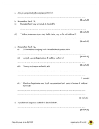 a. Apakah yang dimaksudkan dengan elektrolit?
……………………………………………………………………………………………
[1 markah]
b. Berdasarkan Rajah 2.1.
(i)
Namakan hasil yang terbentuk di elektrod G.
…………………………………………………………………………………………
[1 markah]
Tuliskan persamaan separa bagi tindak balas yang berlaku di elektrod F.

(ii)

……………………………………………………………………………………………
[1 markah]
c. Berdasarkan Rajah 3.2,
(i)
Nyatakan ion - ion yang hadir dalam larutan argentum nitrat.
……………………………………………………………………………………………
[1 markah]
(ii)
Apakah yang anda perhatikan di elektrod karbon M?
……………………………………………………………………………………………
[1 markah]
(iii)
Terangkan jawapan anda di (c)(ii).
……………………………………………………………………………………………
……………………………………………………………………………………………
[2 markah]
(iv)

Huraikan bagaimana anda boleh mengesahkan hasil yang terbentuk di elektrod
karbon L?

……………………………………………………………………………………………
……………………………………………………………………………………………
[2 markah]
d. Nyatakan satu kegunaan elektrolisis dalam industri.
……………………………………………………………………………………………
[1 markah]

Cikgu Marzuqi, M.Sc. Ed USM

Acceleration Chemistry

 