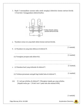3. Rajah 3 menunjukkan susunan radas untuk mengkaji elektrolisis larutan natrium klorida
1.0 mol dm-3 menggunakan elektrod karbon.

a. Nyatakan semua ion yang hadir dalam larutan natrium klorida.
……………………………………………………………………………………………
[1 markah]
b. (i) Nyatakan ion yang akan didiscas di elektrod X.
……………………………………………………………………………………………
[1 markah]
(ii) Terangkan jawapan anda dalam b(i).
……………………………………………………………………………………………
……………………………………………………………………………………………
[1 markah]
c. (i) Namakan hasil yang terbentuk di elektrod Y.
……………………………………………………………………………………………
[1 markah]

(ii) Tuliskan persamaan setengah bagi tindak balas di elektrod Y.

……………………………………………………………………………………………
(iii)

0.1 mol gas terbebas di elektrod Y. Hitungkan isipadu gas yang terbebas.
[Isipadu molar gas = 24 dm3 mol-1 pada suhu dan tekanan bilik]

[1 markah]

Cikgu Marzuqi, M.Sc. Ed USM

Acceleration Chemistry

 