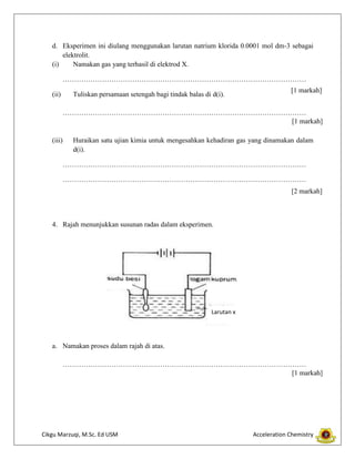 d. Eksperimen ini diulang menggunakan larutan natrium klorida 0.0001 mol dm-3 sebagai
elektrolit.
(i)
Namakan gas yang terhasil di elektrod X.
……………………………………………………………………………………………
(ii)

Tuliskan persamaan setengah bagi tindak balas di d(i).

[1 markah]

……………………………………………………………………………………………
[1 markah]
(iii)

Huraikan satu ujian kimia untuk mengesahkan kehadiran gas yang dinamakan dalam
d(i).

……………………………………………………………………………………………
……………………………………………………………………………………………
[2 markah]

4. Rajah menunjukkan susunan radas dalam eksperimen.

Larutan x

a. Namakan proses dalam rajah di atas.
……………………………………………………………………………………………
[1 markah]

Cikgu Marzuqi, M.Sc. Ed USM

Acceleration Chemistry

 