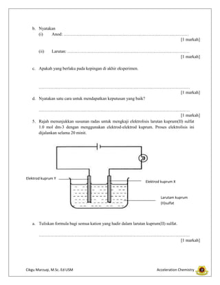 b. Nyatakan
(i)
Anod: ……………………………………………………………………………
[1 markah]
(ii)

Larutan: ………………………………………………………………………….
[1 markah]

c. Apakah yang berlaku pada kepingan di akhir eksperimen.

……………………………………………………………………………………………
[1 markah]
d. Nyatakan satu cara untuk mendapatkan keputusan yang baik?
……………………………………………………………………………………………
[1 markah]
5. Rajah menunjukkan susunan radas untuk mengkaji elektrolisis larutan kuprum(II) sulfat
1.0 mol dm-3 dengan menggunakan elektrod-elektrod kuprum. Proses elektrolisis ini
dijalankan selama 20 minit.

Elektrod kuprum Y

Elektrod kuprum X

Larutam kuprum
(II)sulfat

a. Tuliskan formula bagi semua kation yang hadir dalam larutan kuprum(II) sulfat.
……………………………………………………………………………………………
[1 markah]

Cikgu Marzuqi, M.Sc. Ed USM

Acceleration Chemistry

 