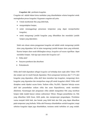 Coagulant Aid, pembantu koagulan.
Coagulan aid adalah bahan kimia tambahan yang ditambahakan selama koagulasi untuk
meningkatkan proses koagulasi. Kegunaan coagulan aid yaitu:
• Untuk membentuk flok yang lebih baik,
• mengendapkan lumpur,
• untuk menanggulangi penurunan temperatur yang dapat memperlambat
koagulasi,
• untuk mengurangi jumlah koagulan yang dibutuhkan dan mereduksi jumlah
lumpur yang diproduksi.
Salah satu alasan utama penggunaan koagulan aid adalah untuk mengurangi jumlah
alum yang digunakan, hal ini akan mengurangi jumlah lumpur alum yang terbentuk.
Karena lumpur alum susah dihilangkan airnya, koagulan aid secara signifikan dapat
mereduksi lumpur. Ada tiga type umum dari koagulan aid :
• Silika aktif
• Senyawa pemberat dan absorbent
• Polielektrolit
Silika aktif telah digunakan sebagai koagulan aid terhadap alum sejak akhir Tahun 1930
dan sampai saat ini masih banyak digunakan. Dosis pengunaan lazimnya dari 7-11% dari
koagulan yang digunakan, silika aktif akan menaikan laju koagulasi, mengurangi dosis
koagulan yang digunakan dan memperluas range pH untuk koagulasi efektif. Silika aktif
disiapkan untuk dipakai secara kimia. Sodium silika, Na2SiO3. Operator bekerja secara
aktif dari penambahan sodium silika dan asam Hypochlorous, untuk mereduksi
alkalinitas. Keuntungan dari pengunaan silika adalah menguatkan flok yang membuat
lumpur tidak mudah hancur selama sedimentasi/ filtrasi. Dengan penambahan ini, flok
yang dihasilkan lebih besar, lebih padat, dan mempercepat pengendapan. Perubahan
warna menjadi lebih baik, dan bentuk yang lebih baik dari flok yang dapat dihasilkan
pada temperatur yang berbeda. Silika aktif biasanya ditambahkan setelah koagulasi, tetapi
sebelum koagulasi dapat juga ditambahkan, terutama untuk turbiditas air yang rendah.
10
 