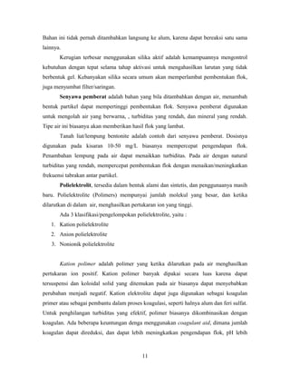 Bahan ini tidak pernah ditambahkan langsung ke alum, karena dapat bereaksi satu sama
lainnya.
Kerugian terbesar menggunakan silika aktif adalah kemampuannya mengontrol
kebutuhan dengan tepat selama tahap aktivasi untuk mengahasilkan larutan yang tidak
berbentuk gel. Kebanyakan silika secara umum akan memperlambat pembentukan flok,
juga menyumbat filter/saringan.
Senyawa pemberat adalah bahan yang bila ditambahkan dengan air, menambah
bentuk partikel dapat mempertinggi pembentukan flok. Senyawa pemberat digunakan
untuk mengolah air yang berwarna, , turbiditas yang rendah, dan mineral yang rendah.
Tipe air ini biasanya akan memberikan hasil flok yang lambat.
Tanah liat/lempung bentonite adalah contoh dari senyawa pemberat. Dosisnya
digunakan pada kisaran 10-50 mg/L biasanya mempercepat pengendapan flok.
Penambahan lempung pada air dapat menaikkan turbiditas. Pada air dengan natural
turbiditas yang rendah, mempercepat pembentukan flok dengan menaikan/meningkatkan
frekuensi tabrakan antar partikel.
Polielektrolit, tersedia dalam bentuk alami dan sintetis, dan penggunaanya masih
baru. Polielektrolite (Polimers) mempunyai jumlah molekul yang besar, dan ketika
dilarutkan di dalam air, menghasilkan pertukaran ion yang tinggi.
Ada 3 klasifikasi/pengelompokan polielektrolite, yaitu :
1. Kation polielektrolite
2. Anion polielektrolite
3. Nonionik polielektrolite
Kation polimer adalah polimer yang ketika dilarutkan pada air menghasilkan
pertukaran ion positif. Kation polimer banyak dipakai secara luas karena dapat
tersuspensi dan koloidal solid yang ditemukan pada air biasanya dapat menyebabkan
perubahan menjadi negatif. Kation elektrolite dapat juga digunakan sebagai koagulan
primer atau sebagai pembantu dalam proses koagulasi, seperti halnya alum dan feri sulfat.
Untuk penghilangan turbiditas yang efektif, polimer biasanya dikombinasikan dengan
koagulan. Ada beberapa keuntungan denga menggunakan coagulant aid, dimana jumlah
koagulan dapat direduksi, dan dapat lebih meningkatkan pengendapan flok, pH lebih
11
 