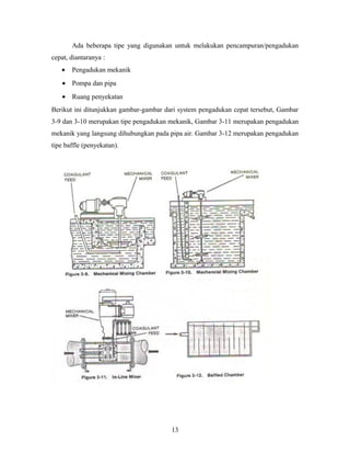 Ada beberapa tipe yang digunakan untuk melakukan pencampuran/pengadukan
cepat, diantaranya :
• Pengadukan mekanik
• Pompa dan pipa
• Ruang penyekatan
Berikut ini ditunjukkan gambar-gambar dari system pengadukan cepat tersebut, Gambar
3-9 dan 3-10 merupakan tipe pengadukan mekanik, Gambar 3-11 merupakan pengadukan
mekanik yang langsung dihubungkan pada pipa air. Gambar 3-12 merupakan pengadukan
tipe baffle (penyekatan).
13
 