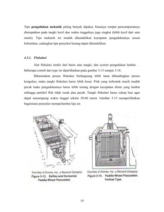 Tipe pengadukan mekanik paling banyak dipakai, biasanya tempat pencampurannya
ditempatkan pada tangki kecil dan waktu tinggalnya juga singkat (lebih kecil dari satu
menit). Tipe mekanik ini mudah dikendalikan kecepatan pengadukannya sesuai
kebutuhan, sedangkan tipe penyekat kurang dapat dikendalikan.
4.3.1. Flokulasi
Alat flokulasi terdiri dari basin atau tangki, dan system pengadukan lambat. .
Beberapa contoh dari type ini diperlihatkan pada gambar 3-13 sampai 3-18.
Dikarenakan proses flokulasi berlangsung lebih lama dibandingkan proses
koagulasi, maka tangki flokulasi harus lebih besar. Flok yang terbentuk masih mudah
pecah maka pengadukannya harus lebih tenang dengan kecepatan aliran yang lambat
sehingga partikel flok tidak rusak atau pecah. Tangki flokulasi harus cukup luas agar
dapat menampung waktu tinggal sekitar 20-60 menit. Gambar 3-13 memperlihatkan
bagaimana penyekat memperlambat laju air.
14
 