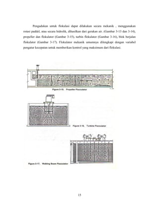 Pengadukan untuk flokulasi dapat dilakukan secara mekanik , menggunakan
rotasi paddel, atau secara hidrolik, dihasilkan dari gerakan air. (Gambar 3-13 dan 3-14),
propeller dan flokulator (Gambar 3-15), turbin flokulator (Gambar 3-16), blok berjalan
flokulator (Gambar 3-17). Flokulator mekanik umumnya dilengkapi dengan variabel
pengatur kecepatan untuk memberikan kontrol yang maksimum dari flokulasi.
15
 